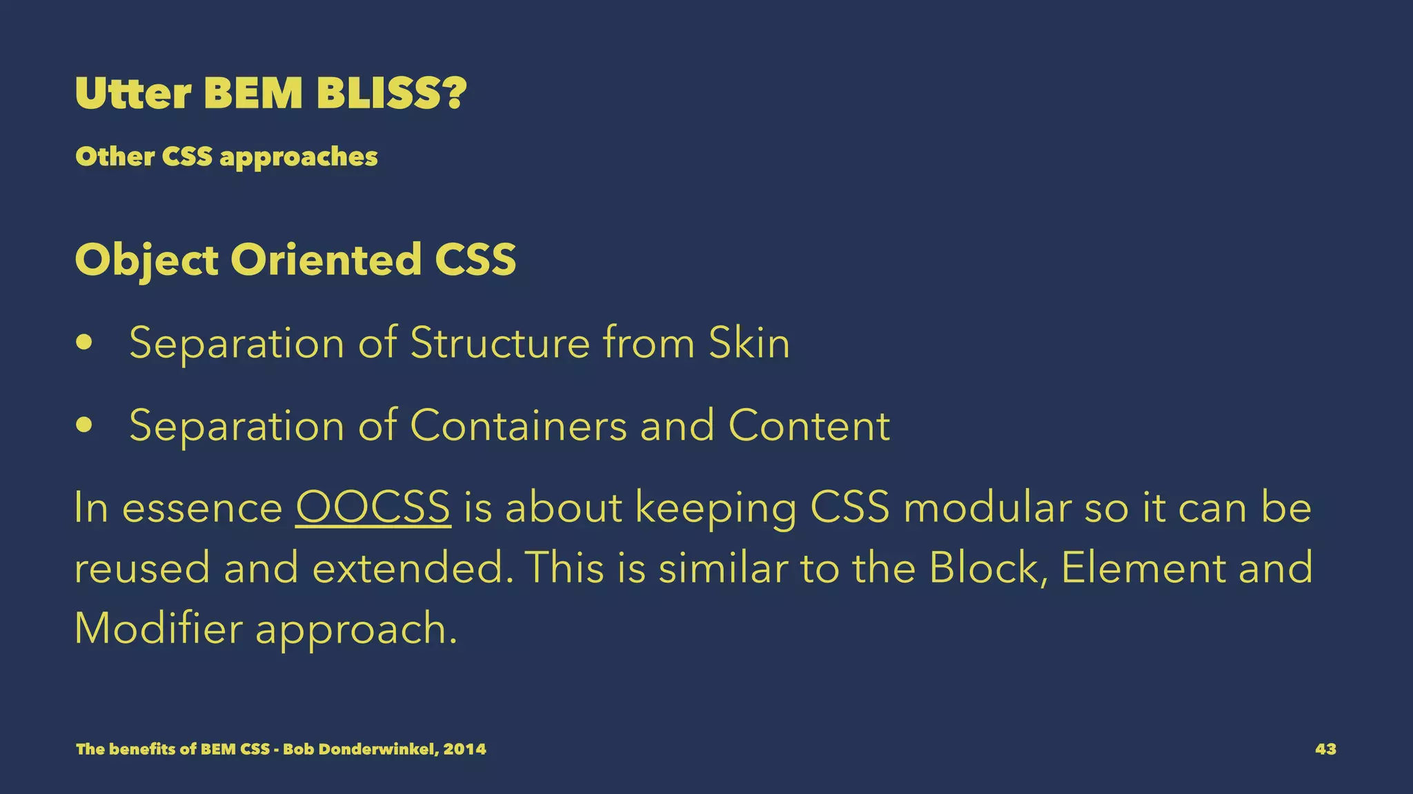 Utter BEM BLISS? 
Other CSS approaches 
Object Oriented CSS 
• Separation of Structure from Skin 
• Separation of Containers and Content 
In essence OOCSS is about keeping CSS modular so it can be 
reused and extended. This is similar to the Block, Element and 
Modifier approach. 
The benefits of BEM CSS - Bob Donderwinkel, 2014 43 
 