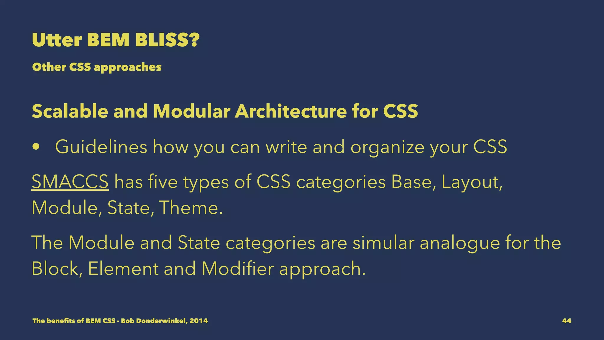 Utter BEM BLISS? 
Other CSS approaches 
Scalable and Modular Architecture for CSS 
• Guidelines how you can write and organize your CSS 
SMACCS has five types of CSS categories Base, Layout, 
Module, State, Theme. 
The Module and State categories are simular analogue for the 
Block, Element and Modifier approach. 
The benefits of BEM CSS - Bob Donderwinkel, 2014 44 
 
