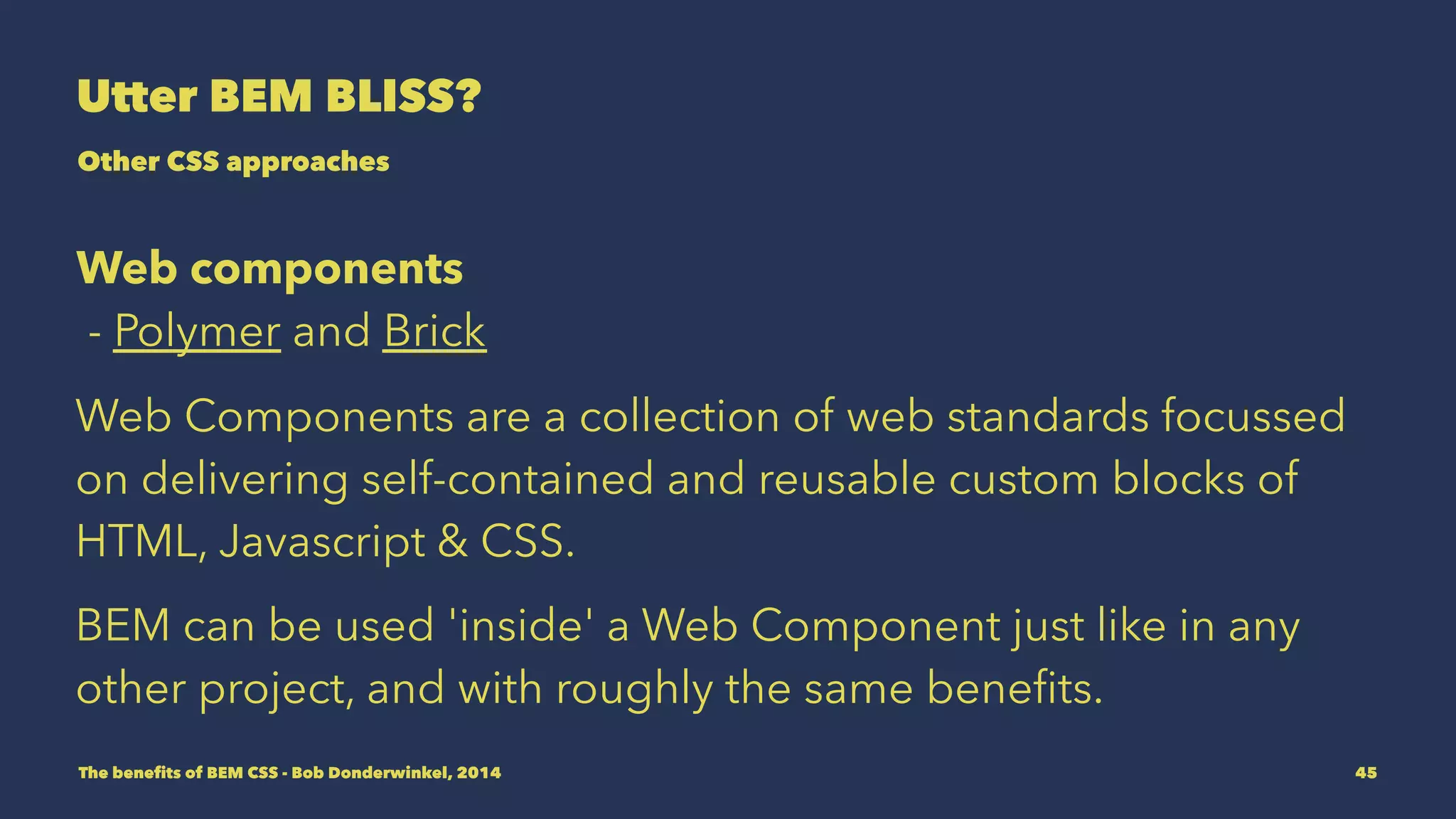 Utter BEM BLISS? 
Other CSS approaches 
Web components 
- Polymer and Brick 
Web Components are a collection of web standards focussed 
on delivering self-contained and reusable custom blocks of 
HTML, Javascript & CSS. 
BEM CSS can be used 'inside' a Web Component just like in 
any other project, and with roughly the same benefits. 
The benefits of BEM CSS - Bob Donderwinkel, 2014 45 
 