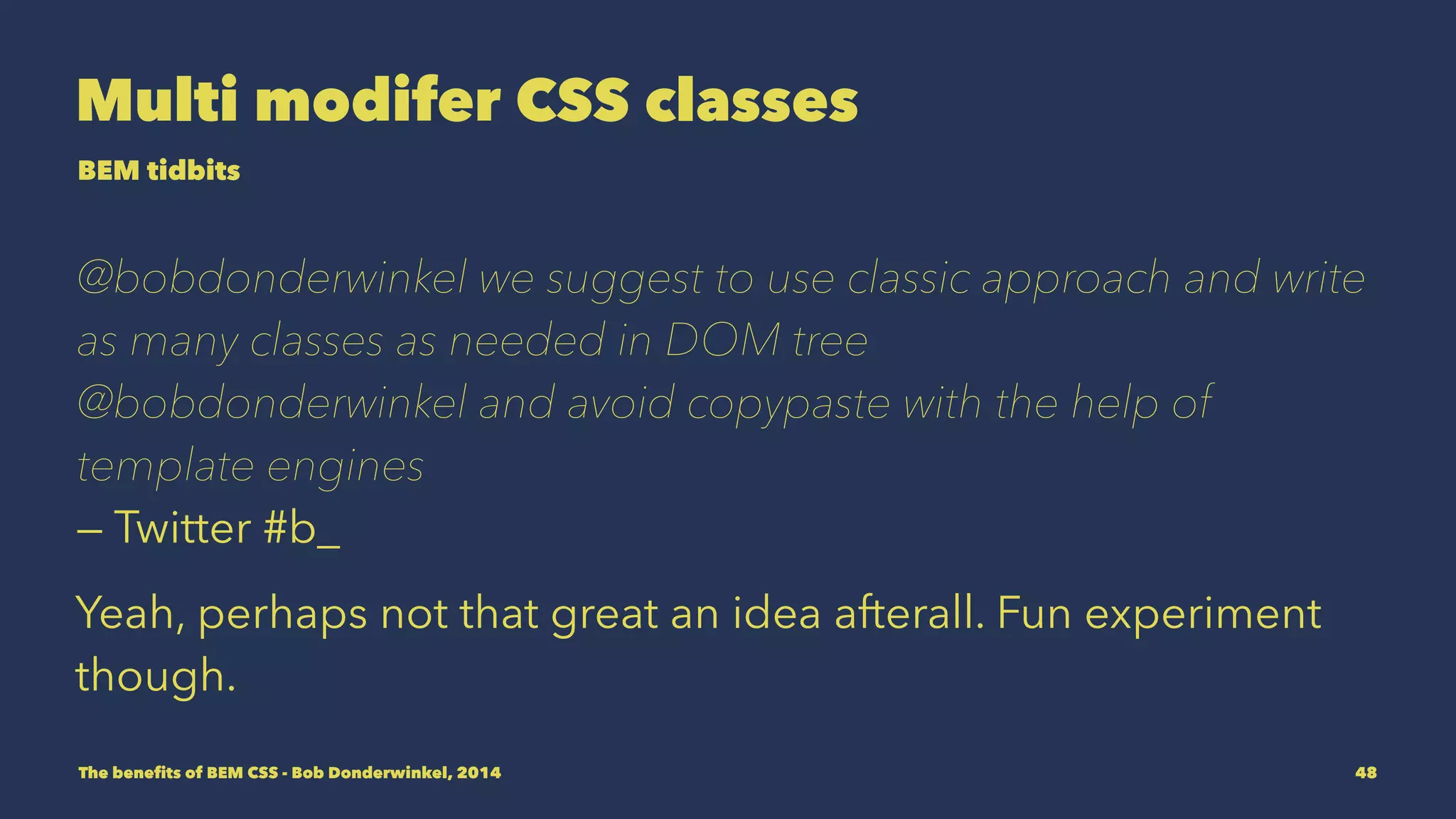 Multi modifer CSS classes 
BEM tidbits 
@bobdonderwinkel we suggest to use classic approach and write 
as many classes as needed in DOM tree 
@bobdonderwinkel and avoid copypaste with the help of 
template engines 
— Twitter #b_ 
Yeah, perhaps not that great an idea afterall. Fun experiment 
though. 
The benefits of BEM CSS - Bob Donderwinkel, 2014 48 
 