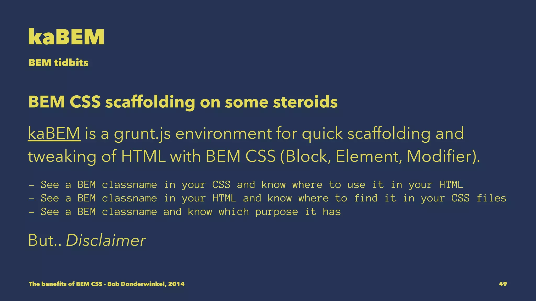 kaBEM 
BEM tidbits 
BEM CSS scaffolding on some steroids 
kaBEM is a grunt.js environment for quick scaffolding and 
tweaking of HTML with BEM CSS (Block, Element, Modifier). 
- See a BEM classname in your CSS and know where to use it in your HTML 
- See a BEM classname in your HTML and know where to find it in your CSS files 
- See a BEM classname and know which purpose it has 
But.. Disclaimer 
The benefits of BEM CSS - Bob Donderwinkel, 2014 49 
 