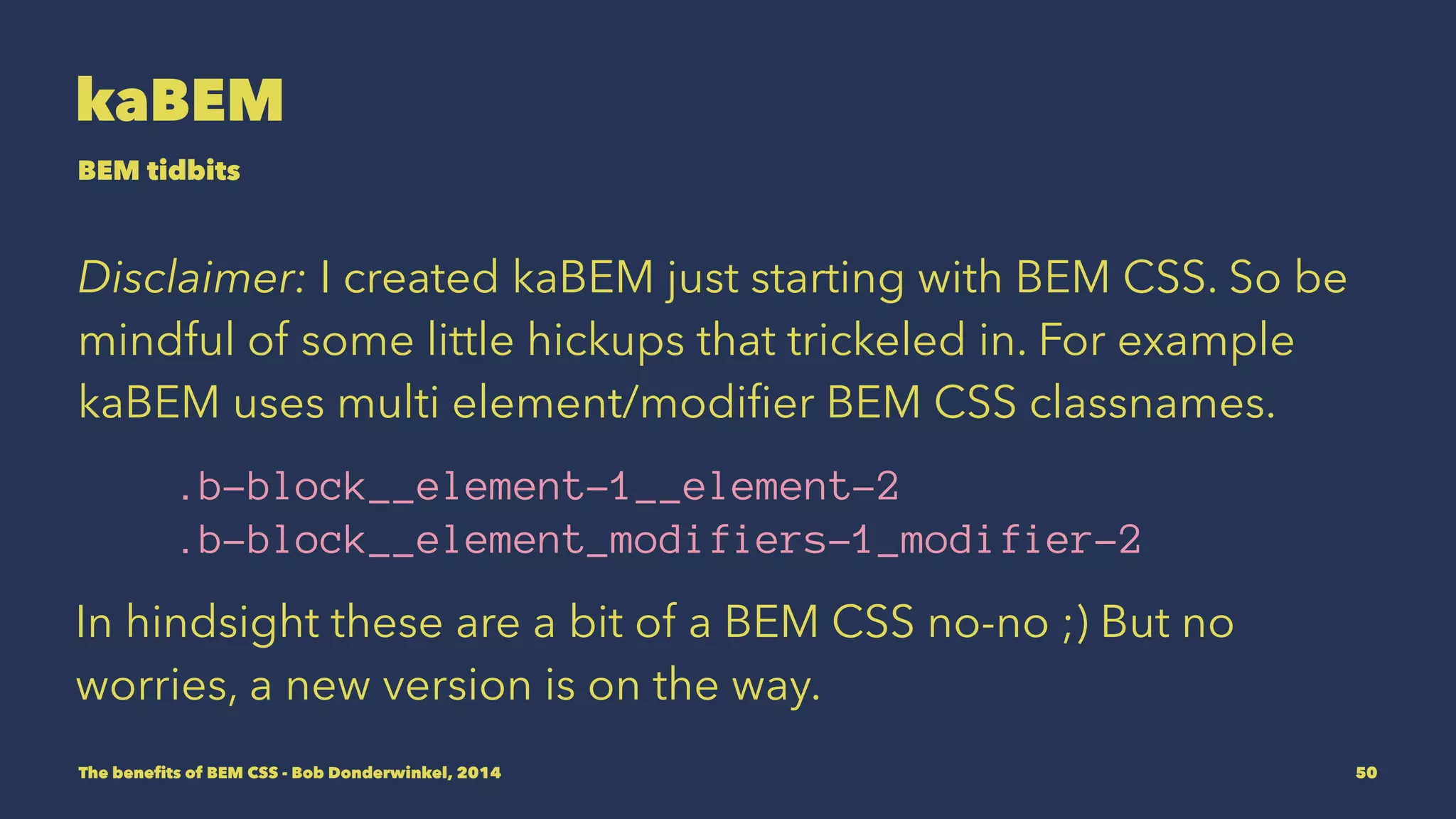 kaBEM 
BEM tidbits 
Disclaimer: I created kaBEM just starting with BEM CSS. So be 
mindful of some little hickups that trickeled in. For example 
kaBEM uses multi element/modifier BEM CSS classnames. 
.b-block__element-1__element-2 
.b-block__element_modifiers-1_modifier-2 
In hindsight these are a bit of a BEM CSS no-no ;) But no 
worries, a new version is on the way. 
The benefits of BEM CSS - Bob Donderwinkel, 2014 50 
 