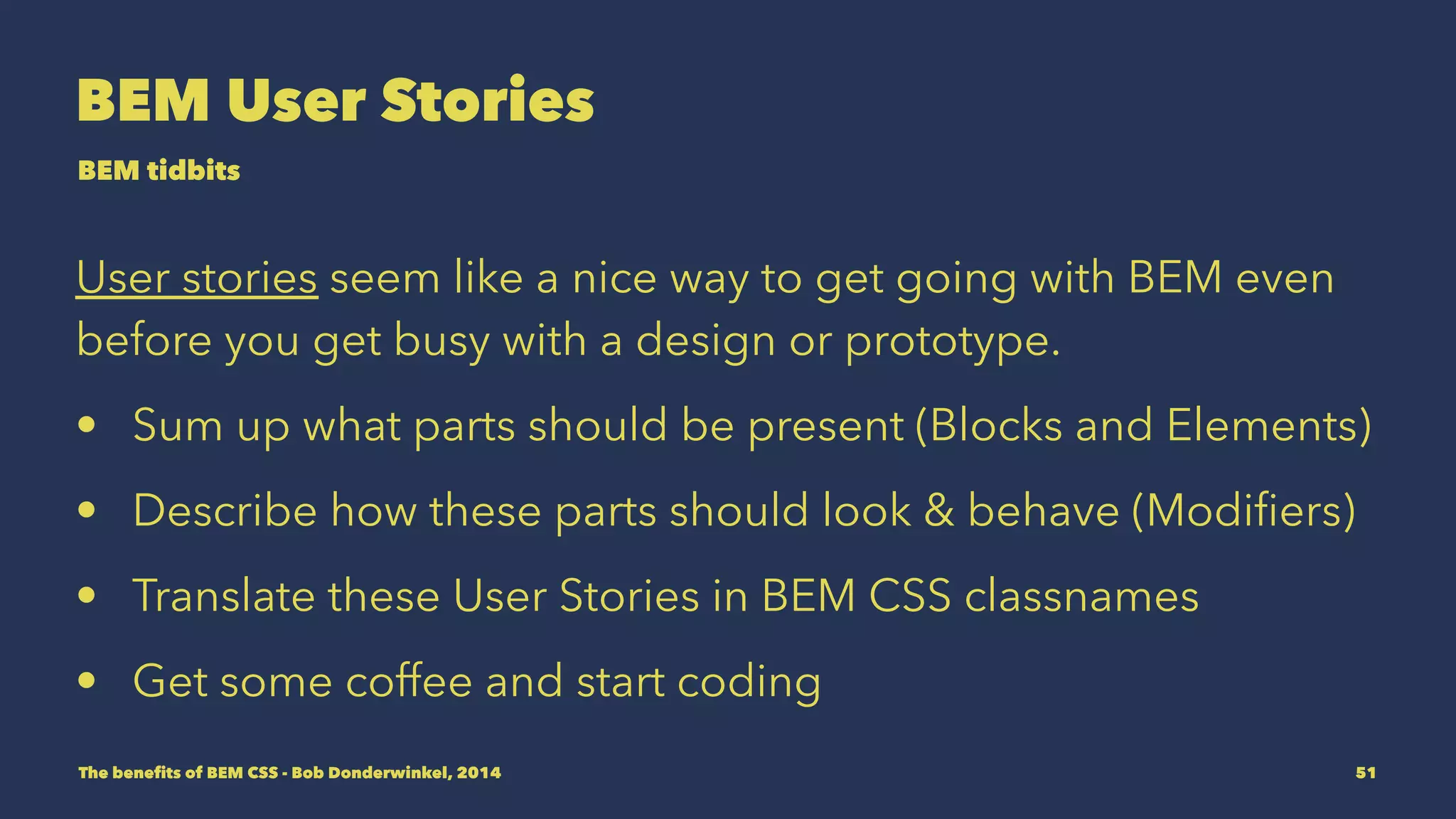 BEM User Stories 
BEM tidbits 
User stories seem like a nice way to get going with BEM even 
before you get busy with a design or prototype. 
• Sum up what parts should be present (Blocks and Elements) 
• Describe how these parts should look & behave (Modifiers) 
• Translate these User Stories in BEM CSS classnames 
• Get some coffee and start coding 
The benefits of BEM CSS - Bob Donderwinkel, 2014 51 
 