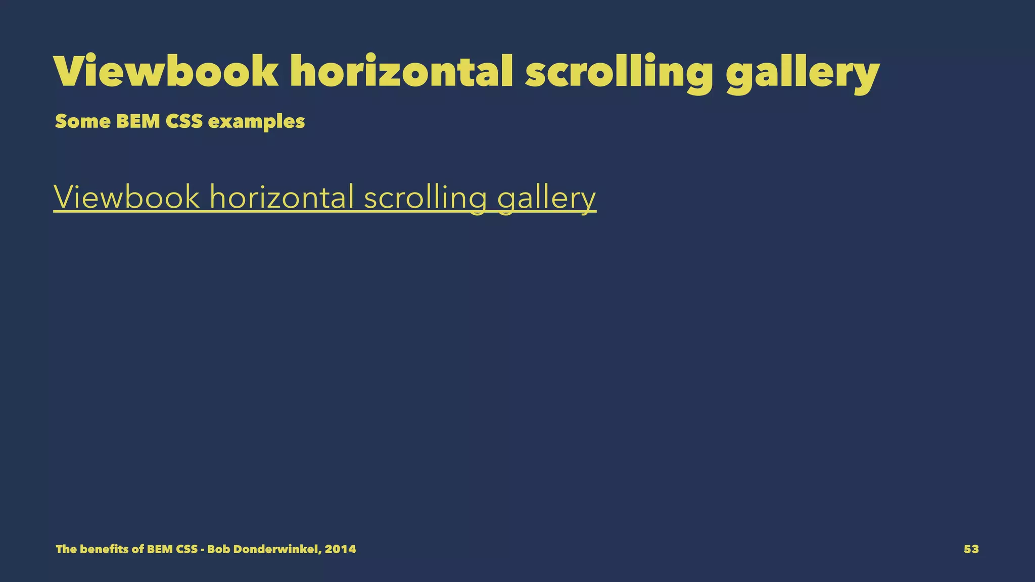 Rounding up 
• Thinking in Block, Elements and Modifiers helps you 
interpretate a design quicker and get you started coding 
sooner. 
• BEM CSS classnames are about communicating, keep them 
meaningful. 
• BEM CSS classnames are well suited for automation 
because of it's default syntax. 
The benefits of BEM CSS - Bob Donderwinkel, 2014 53 
 