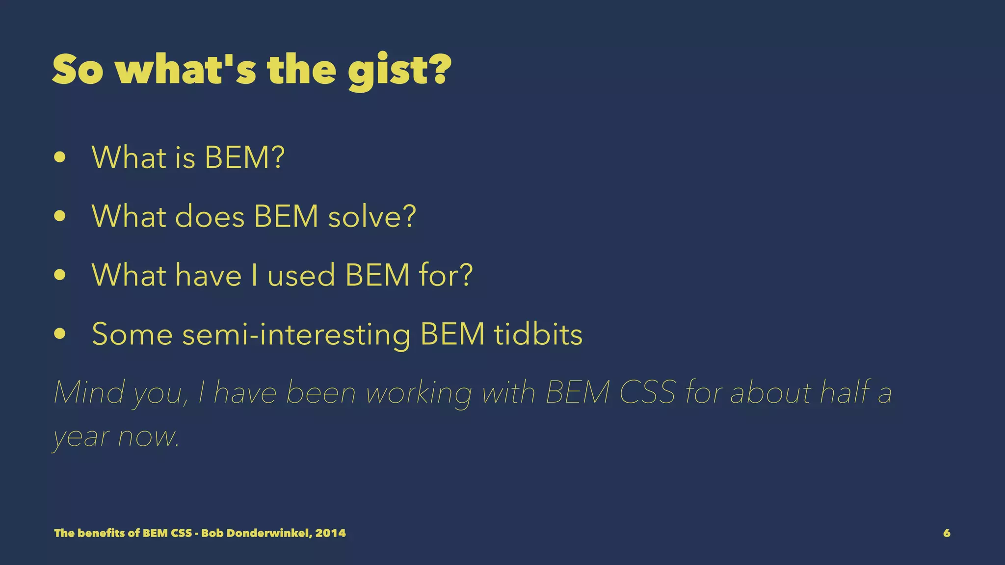 So what's the gist? 
• What is BEM? 
• What does BEM solve? 
• What have I used BEM for? 
• Some semi-interesting BEM tidbits 
Mind you, I have been working with BEM CSS for about half a 
year now. 
The benefits of BEM CSS - Bob Donderwinkel, 2014 6 
 