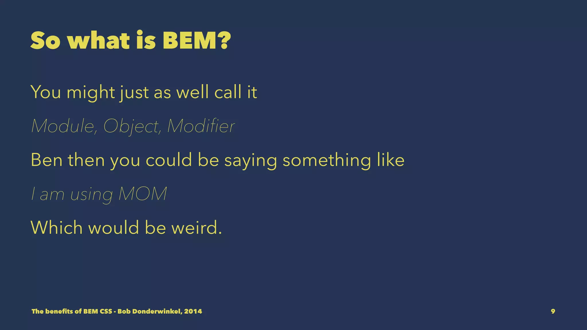 So what is BEM? 
You might just as well call it 
Module, Object, Modifier 
But then you could be saying something like 
I am using MOM 
Which would be weird. 
The benefits of BEM CSS - Bob Donderwinkel, 2014 9 
 