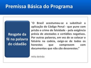 Premissa Básica do Programa
Resgate da
fé na palavra
do cidadão
"O Brasil acostumou-se a substituir a
aplicação do Código Penal - que pune com
prisão o crime de falsidade - pela exigência
prévia de atestados e certidões negativas.
Por outras palavras, em vez de se colocar o
falsário na cadeia, exige-se de todos os
honestos que comprovem com
documentos que não são desonestos.”
Hélio Beltrão
 