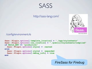 SASS
                         http://sass-lang.com/




 /conﬁg/environment.rb

Sass::Plugin.options[:template_location] = "./app/stylesheets"
Sass::Plugin.options[:css_location] = "./public/stylesheets/compiled"
if RAILS_ENV == "production"
  Sass::Plugin.options[:style] = :nested
else
  Sass::Plugin.options[:style] = :expanded
  Sass::Plugin.options[:debug_info] = true
end


                                          FireSass for Firebug
 
