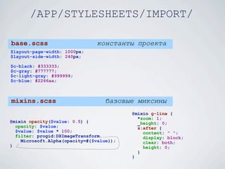 /APP/STYLESHEETS/IMPORT/

base.scss                       константы проекта
$layout-page-width: 1000px;
$layout-side-width: 240px;

$c-black: #333333;
$c-gray: #777777;
$c-light-gray: #999999;
$c-blue: #2266aa;



mixins.scss                        базовые миксины
                                          @mixin g-line {
                                            *zoom: 1;
@mixin opacity($value: 0.5) {               _height: 0;
  opacity: $value;                          &:after {
  $value: $value * 100;                       content: " ";
  filter: progid:DXImageTransform.            display: block;
    Microsoft.Alpha(opacity=#{$value});       clear: both;
}                                             height: 0;
                                            }
                                          }
 