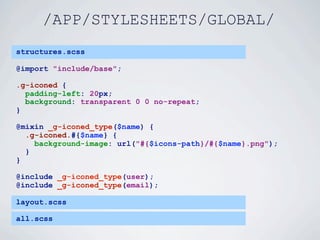 /APP/STYLESHEETS/GLOBAL/
structures.scss

@import "include/base";

.g-iconed {
  padding-left: 20px;
  background: transparent 0 0 no-repeat;
}

@mixin _g-iconed_type($name) {
  .g-iconed.#{$name} {
    background-image: url("#{$icons-path}/#{$name}.png");
  }
}

@include _g-iconed_type(user);
@include _g-iconed_type(email);

layout.scss

all.scss
 