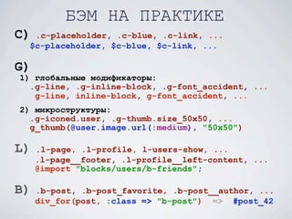 БЭМ НА ПРАКТИКЕ
C) .c-placeholder, .c-blue, .c-link, ...
  $c-placeholder, $c-blue, $c-link, ...

G)
1) глобальные модификаторы:
  .g-line, .g-inline-block, .g-font_accident, ...
   g-line, inline-block, g-font_accident, ...
2) микроструктуры:
  .g-iconed.user, .g-thumb.size_50x50, ...
  g_thumb(@user.image.url(:medium), "50x50")

L)   .l-page, .l-profile, l-users-show, ...
     .l-page__footer, .l-profile__left-content, ...
     @import "blocks/users/b-friends";

B)   .b-post, .b-post_favorite, .b-post__author, ...
     div_for(post, :class => "b-post") => #post_42
 