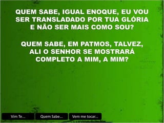 Vim Te... Quem Sabe... Vem me tocar...
QUEM SABE, IGUAL ENOQUE, EU VOU
SER TRANSLADADO POR TUA GLÓRIA
E NÃO SER MAIS COMO SOU?
QUEM SABE, EM PATMOS, TALVEZ,
ALI O SENHOR SE MOSTRARÁ
COMPLETO A MIM, A MIM?