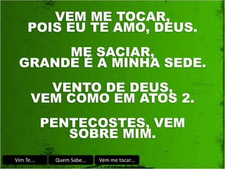 Vim Te... Quem Sabe... Vem me tocar...
VEM ME TOCAR,
POIS EU TE AMO, DEUS.
ME SACIAR,
GRANDE É A MINHA SEDE.
VENTO DE DEUS,
VEM COMO EM ATOS 2.
PENTECOSTES, VEM
SOBRE MIM.