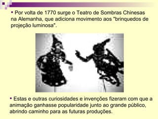 Por volta de 1770 surge o Teatro de Sombras Chinesas na Alemanha, que adiciona movimento aos "brinquedos de projeção luminosa". Estas e outras curiosidades e invenções fizeram com que a animação ganhasse popularidade junto ao grande público, abrindo caminho para as futuras produções. 