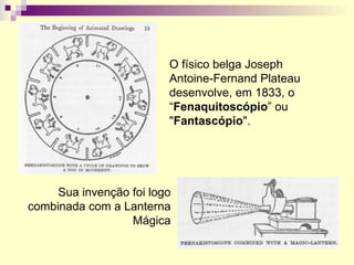 O físico belga Joseph Antoine-Fernand Plateau desenvolve, em 1833, o “ Fenaquitoscópio ” ou " Fantascópio ". Sua invenção foi logo combinada com a Lanterna Mágica 