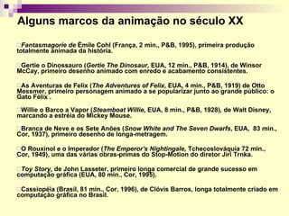 Alguns marcos da animação no século XX Fantasmagorie de  Èmile Cohl (França, 2 min., P&B, 1995), primeira produção totalmente animada da história . Gertie o Dinossauro ( Gertie The Dinosaur,  EUA, 12 min., P&B, 1914), de   Winsor McCay, primeiro desenho animado com enredo e acabamento consistentes . As Aventuras de Felix   ( The Adventures of Felix,  EUA, 4 min., P&B, 1919)   de   Otto Messmer, primeiro personagem animado a se popularizar junto ao grande público: o Gato Félix .  Willie o Barco a Vapor ( Steamboat Willie,  EUA, 8 min., P&B, 1928) ,  de Walt Disney, marcando a estréia do Mickey Mouse.  Branca de Neve e os Sete Anões ( Snow White and The Seven Dwarfs ,   EUA,  83 min., Cor, 1937) ,  primeiro desenho de longa-metragem. O Rouxinol e o Imperador   ( The Emperor's Nightingale,  Tchecoslováquia 72 min.,  Cor, 1949), uma das várias obras-primas do Stop-Motion do diretor Jiri Trnka.  Toy Story,  de John Lasseter,   primeiro longa comercial de grande sucesso em  computação gráfica   (EUA, 80 min., Cor, 1995) . Cassiopéia (Brasil, 81 min., Cor, 1996), de Clóvis Barros, longa totalmente criado em computação gráfica no Brasil. 