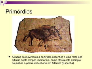Primórdios A ilusão do movimento à partir dos desenhos é uma meta dos artistas deste tempos imemoriais, como atesta este exemplo de pintura rupestre descoberto em Altamira (Espanha). 