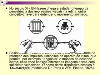 No século XI - El-Hazem chega a estudar o tempo da persistência das impressões visuais na retina, outro conceito-chave para entender o movimento animado. Basicamente, podemos entendê-lo como a capacidade de retenção dos impulsos luminosos no aparato de visão, que permite, por exemplo, “engaiolar” o macaco do desenho acima, caso você consiga alternar as imagens acima com suficiente velocidade. O nome deste dispositivo simples é  Taumatrópio  (modelo de Dr. Paris e W.H. Fintton, 1828).  