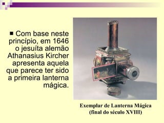 Com base neste princípio, em 1646 o jesuíta alemão Athanasius Kircher apresenta aquela que parece ter sido a primeira lanterna mágica. Exemplar de Lanterna Mágica (final do século XVIII) 