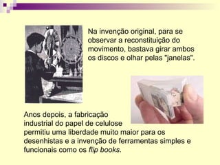 Na invenção original, para se observar a reconstituição do movimento, bastava girar ambos os discos e olhar pelas "janelas". Anos depois, a fabricação  industrial do papel de celulose  permitiu uma liberdade muito maior para os desenhistas e a invenção de ferramentas simples e funcionais como os  flip books . 