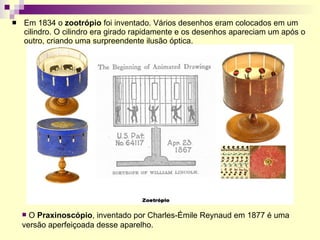 Em 1834 o  zootrópio  foi inventado. Vários desenhos eram colocados em um cilindro. O cilindro era girado rapidamente e os desenhos apareciam um após o outro, criando uma surpreendente ilusão óptica.   O  Praxinoscópio , inventado por Charles-Émile Reynaud em 1877 é uma versão aperfeiçoada desse aparelho. 
