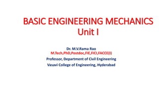 BASIC ENGINEERING MECHANICS
Unit I
Dr. M.V.Rama Rao
M.Tech,PhD,Postdoc,FIE,FICI,FACCE(I)
Professor, Department of Civil Engineering
Vasavi College of Engineering, Hyderabad
 