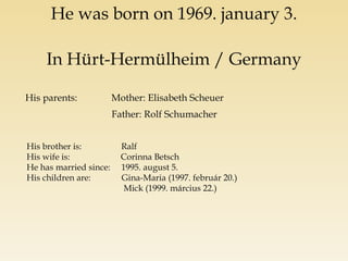 He was born on 1969. january 3. In Hürt-Hermülheim / Germany His parents: Mother: Elisabeth Scheuer Father: Rolf Schumacher His brother is: Ralf His wife is: Corinna Betsch He has married since: 1995. august 5. His children are: Gina-Maria (1997. február 20.) Mick (1999. március 22.)