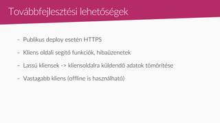 Továbbfejlesztési lehetőségek
– Publikus deploy esetén HTTPS
– Kliens oldali segítő funkciók, hibaüzenetek
– Lassú kliensek -> kliensoldalra küldendő adatok tömörítése
– Vastagabb kliens (offline is használható)
 