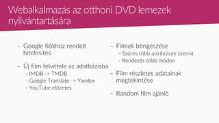 – Google fiókhoz rendelt
hitelesítés
– Új film felvétele az adatbázisba
– IMDB -> TMDB
– Google Translate -> Yandex
– YouTube előzetes
– Filmek böngészése
– Szűrés több attribútum szerint
– Rendezés több módon
– Film részletes adatainak
megtekintése
– Random film ajánló
Webalkalmazás az otthoni DVD lemezek
nyilvántartására
 