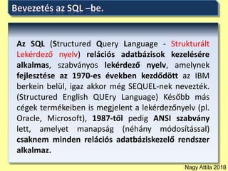 Nagy Attila 2018
Az SQL (Structured Query Language - Strukturált
Lekérdező nyelv) relációs adatbázisok kezelésére
alkalmas, szabványos lekérdező nyelv, amelynek
fejlesztése az 1970-es években kezdődött az IBM
berkein belül, igaz akkor még SEQUEL-nek nevezték.
(Structured English QUEry Language) Később más
cégek termékeiben is megjelent a lekérdezőnyelv (pl.
Oracle, Microsoft), 1987-től pedig ANSI szabvány
lett, amelyet manapság (néhány módosítással)
csaknem minden relációs adatbáziskezelő rendszer
alkalmaz.
 