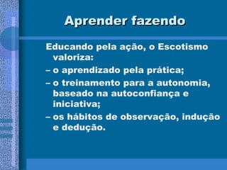 Aprender fazendo Educando pela ação, o Escotismo valoriza: o aprendizado pela prática; o treinamento para a autonomia, baseado na autoconfiança e iniciativa; os hábitos de observação, indução e dedução. 