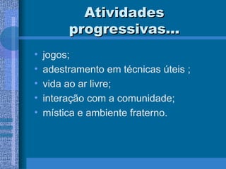 Atividades progressivas... jogos; adestramento em técnicas úteis ; vida ao ar livre; interação com a comunidade; mística e ambiente fraterno. 