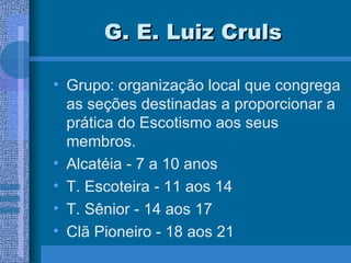 G. E. Luiz Cruls Grupo: organização local que congrega as seções destinadas a proporcionar a prática do Escotismo aos seus membros. Alcatéia - 7 a 10 anos T. Escoteira - 11 aos 14 T. Sênior - 14 aos 17 Clã Pioneiro - 18 aos 21 