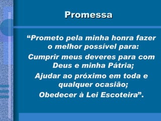 Promessa “ Prometo pela minha honra fazer o melhor possível para:  Cumprir meus deveres para com Deus e minha Pátria;  Ajudar ao próximo em toda e qualquer ocasião;  Obedecer à Lei Escoteira ”. 