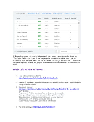 8. Para abrir uma conta real na IQ Option, ir para a sua conta pessoal e clique em
"Depósito". Selecione o método de pagamento, a moeda da conta, selecione um
número da lista ou digite a escolha. Se você tiver um código promocional - copiá-lo no
campo apropriado. Clique em "pagar" e ficará imediatamente em seu dinheiro em sua
conta.
1. Faça o treinamento neste link:
https://iqoption.com/pt/education?aff=1616&afftrack=
2. Após verificar que está obtendo ganhos na conta demonstrativa já poderá fazer o depósito
para ganhar dinheiro real.
3. Baixe este pacote:
http://www.mediafire.com/download/wbdlwgjfgf5w5q1/Trabalho+de+operador.rar
CONTEUDO:
Programa de Análise (para analisar as direções do mercado)
Meta (para traçar uma meta de quanto deve ganhar por dia)
Gerenciamento de Conta (gerenciar todos os seus ganhos)
Como usar o MT4 (ensina como usar o mt4)
Curso Visual pelo youtube. (ensina as estratégias)
4. Veja essa estratégia: http://youtu.be/rkvG9pBnkgY.
 
