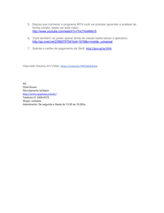 5. Depois que conhecer o programa MT4 você vai precisar aprender a analisar de
forma correta, basta ver este vídeo:
http://www.youtube.com/watch?v=YxcT4xAMa10
6. Você também vai poder operar direto do celular basta baixar o aplicativo:
http://go.onel.ink/2398275754?pid=1616&c=mobile_universal
7. Solicite o cartão de pagamento da Skrill: http://goo.gl/qz1YKA
Veja este resumo em Vídeo: https://youtu.be/3WTzQOLXv6w
Att,
Oziel Sousa
Recrutamento IqOqtion
http://www.iqoptions.com.br/
Skype: ozzeiass
Atendimento: De segunda a Sexta de 13:00 as 16:00hs
 