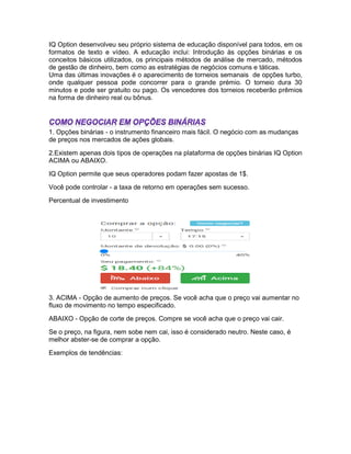 IQ Option desenvolveu seu próprio sistema de educação disponível para todos, em os
formatos de texto e vídeo. A educação inclui: Introdução às opções binárias e os
conceitos básicos utilizados, os principais métodos de análise de mercado, métodos
de gestão de dinheiro, bem como as estratégias de negócios comuns e táticas.
Uma das últimas inovações é o aparecimento de torneios semanais de opções turbo,
onde qualquer pessoa pode concorrer para o grande prémio. O torneio dura 30
minutos e pode ser gratuito ou pago. Os vencedores dos torneios receberão prêmios
na forma de dinheiro real ou bônus.
1. Opções binárias - o instrumento financeiro mais fácil. O negócio com as mudanças
de preços nos mercados de ações globais.
2.Existem apenas dois tipos de operações na plataforma de opções binárias IQ Option
ACIMA ou ABAIXO.
IQ Option permite que seus operadores podam fazer apostas de 1$.
Você pode controlar - a taxa de retorno em operações sem sucesso.
Percentual de investimento
3. ACIMA - Opção de aumento de preços. Se você acha que o preço vai aumentar no
fluxo de movimento no tempo especificado.
ABAIXO - Opção de corte de preços. Compre se você acha que o preço vai cair.
Se o preço, na figura, nem sobe nem cai, isso é considerado neutro. Neste caso, é
melhor abster-se de comprar a opção.
Exemplos de tendências:
 