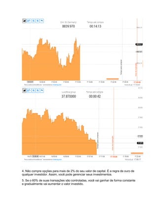 4. Não compre opções para mais de 2% do seu valor de capital. É a regra de ouro de
qualquer investidor. Assim, você pode gerenciar seus investimentos.
5. Se o 60% de suas transações são controladas, você vai ganhar de forma constante
e gradualmente vai aumentar o valor investido.
 