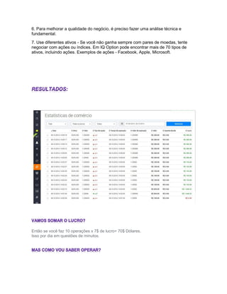 6. Para melhorar a qualidade do negócio, é preciso fazer uma análise técnica e
fundamental.
7. Use diferentes ativos - Se você não ganha sempre com pares de moedas, tente
negociar com ações ou índices. Em IQ Option pode encontrar mais de 70 tipos de
ativos, incluindo ações. Exemplos de ações - Facebook, Apple, Microsoft.
Então se você faz 10 operações x 7$ de lucro= 70$ Dólares.
Isso por dia em questões de minutos.
 