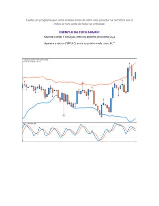 Existe um programa que você analisa antes de abrir uma posição na corretora ele te
indica a hora certa de fazer as entradas:
Aparece a setas + CIRCULO, entra na próxima vela como CALL
Aparece a setas + CIRCULO, entra na próxima vela como PUT
 