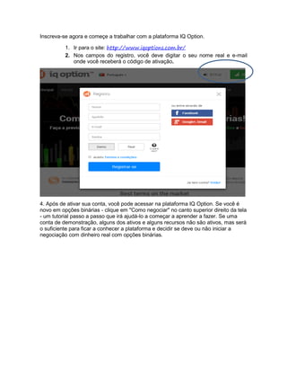 Inscreva-se agora e começe a trabalhar com a plataforma IQ Option.
1. Ir para o site: http://www.iqoptions.com.br/
2. Nos campos do registro, você deve digitar o seu nome real e e-mail
onde você receberá o código de ativação.
4. Após de ativar sua conta, você pode acessar na plataforma IQ Option. Se você é
novo em opções binárias - clique em "Como negociar" no canto superior direito da tela
- um tutorial passo a passo que irá ajudá-lo a começar a aprender a fazer. Se uma
conta de demonstração, alguns dos ativos e alguns recursos não são ativos, mas será
o suficiente para ficar a conhecer a plataforma e decidir se deve ou não iniciar a
negociação com dinheiro real com opções binárias.
 