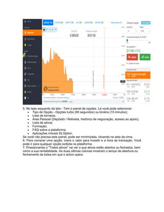 5. No lado esquerdo da tela - Tem o painel de opções. Lá você pode selecionar:
 Tipo de Opção - Opções turbo (60 segundos) ou binária (15 minutos);
 Lista de torneios;
 Área Pessoal (Depósito / Retirada, histórico de negociação, acesso ao apoio);
 Lista de ativos;
 Formação;
 FAQ sobre a plataforma;
 Aplicações móveis IQ Option.
Se você não precisa este painel, pode ser minimizada, clicando na seta da cima.
6. Para comprar uma opção, insira o valor para investir e a hora da transação. Você
pode ir para qualquer opção exibida na plataforma.
7. Pressionando o "Todos ativos" vai ver o que ativos estão abertos ou fechados, bem
como a sua rentabilidade. As duas últimas colunas mostram o tempo de abertura ou
fechamento da bolsa em que o activo opera.
 