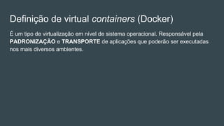 Definição de virtual containers (Docker)
É um tipo de virtualização em nível de sistema operacional. Responsável pela
PADRONIZAÇÃO e TRANSPORTE de aplicações que poderão ser executadas
nos mais diversos ambientes.
 