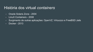 História dos virtual containers
- Oracle Solaris Zone - 2004
- LinuX Containers - 2008
- Surgimento de outras aplicações: OpenVZ, Virtuozzo e FreeBSD Jails
- Docker - 2013
 