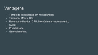 Vantagens
- Tempo de inicialização em milisegundos;
- Tamanho: MB vs. GB;
- Recursos utilizados: CPU, Memória e armazenamento;
- Custo;
- Portabilidade;
- Gerenciamento;
 