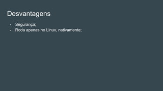 Desvantagens
- Segurança;
- Roda apenas no Linux, nativamente;
 