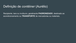Definição de contêiner (Aurélio)
Recipiente, tara ou invólucro, geralmente PADRONIZADO, destinado ao
acondicionamento ou TRANSPORTE de mercadorias ou materiais.
 
