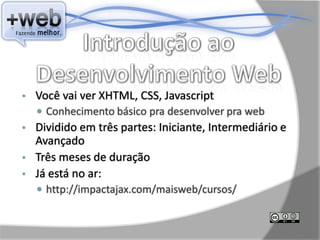 •   Você vai ver XHTML, CSS, Javascript
     Conhecimento básico pra desenvolver pra web
•   Dividido em três partes: Iniciante, Intermediário e
    Avançado
•   Três meses de duração
•   Já está no ar:
     http://impactajax.com/maisweb/cursos/
 