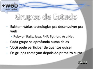 •   Existem várias tecnologias pra desenvolver pra
    web
     Ruby on Rails, Java, PHP, Python, Asp.Net
• Cada grupo se aprofunda numa delas
• Você pode participar de quantos quiser
• Os grupos começam depois do primeiro curso
 