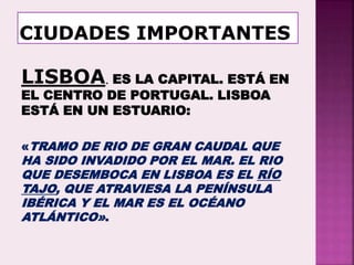 LISBOA. ES LA CAPITAL. ESTÁ EN
EL CENTRO DE PORTUGAL. LISBOA
ESTÁ EN UN ESTUARIO:
«TRAMO DE RIO DE GRAN CAUDAL QUE
HA SIDO INVADIDO POR EL MAR. EL RIO
QUE DESEMBOCA EN LISBOA ES EL RÍO
TAJO, QUE ATRAVIESA LA PENÍNSULA
IBÉRICA Y EL MAR ES EL OCÉANO
ATLÁNTICO».
 